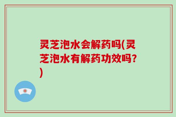 灵芝泡水会解药吗(灵芝泡水有解药功效吗？)