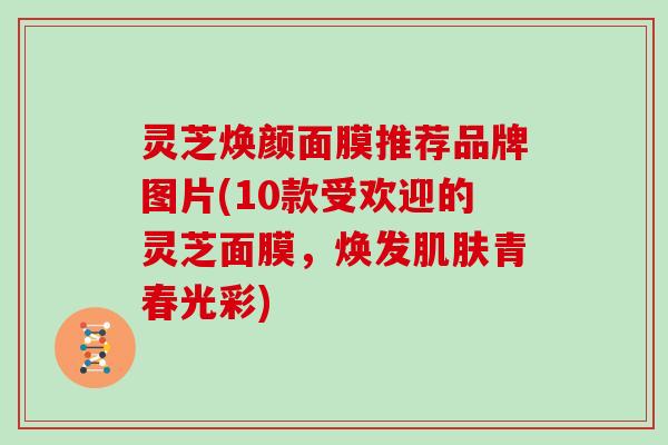 灵芝焕颜面膜推荐品牌图片(10款受欢迎的灵芝面膜，焕发青春光彩)