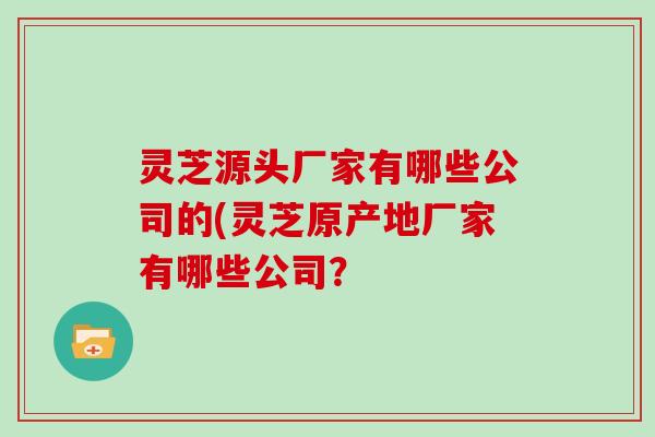 灵芝源头厂家有哪些公司的(灵芝原产地厂家有哪些公司？