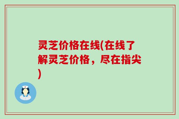 灵芝价格在线(在线了解灵芝价格，尽在指尖)