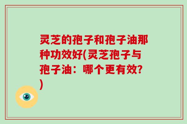 灵芝的孢子和孢子油那种功效好(灵芝孢子与孢子油：哪个更有效？)