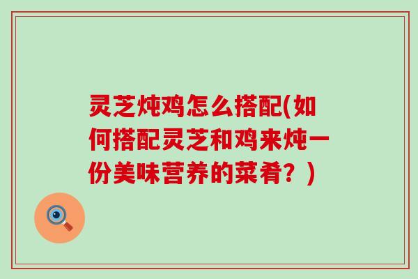 灵芝炖鸡怎么搭配(如何搭配灵芝和鸡来炖一份美味营养的菜肴？)