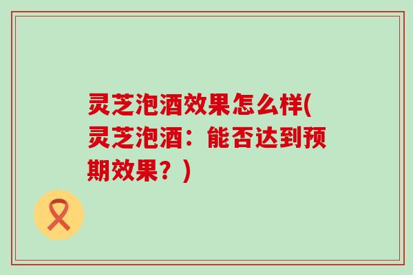 灵芝泡酒效果怎么样(灵芝泡酒：能否达到预期效果？)