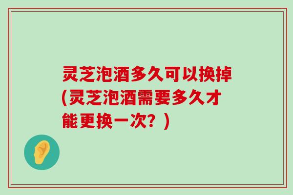 灵芝泡酒多久可以换掉(灵芝泡酒需要多久才能更换一次？)