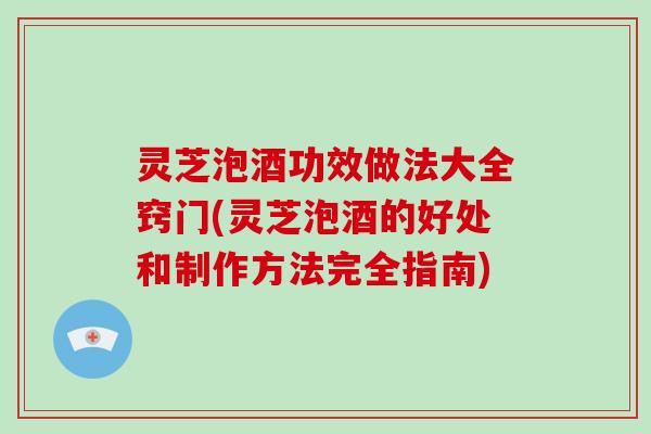 灵芝泡酒功效做法大全窍门(灵芝泡酒的好处和制作方法完全指南)