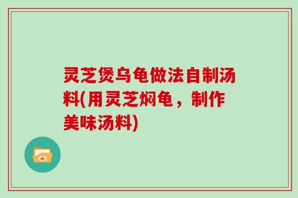 灵芝煲乌龟做法自制汤料(用灵芝焖龟，制作美味汤料)