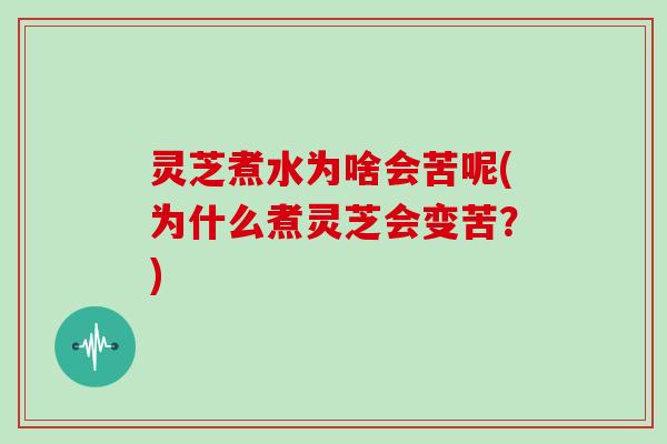 灵芝煮水为啥会苦呢(为什么煮灵芝会变苦？)