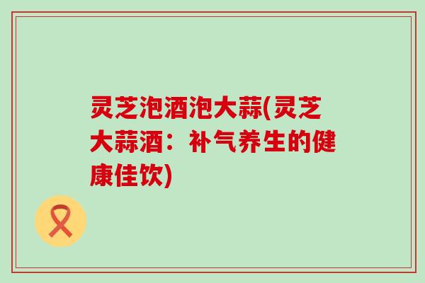 灵芝泡酒泡大蒜(灵芝大蒜酒：养生的健康佳饮)