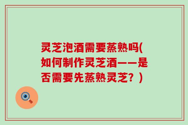 灵芝泡酒需要蒸熟吗(如何制作灵芝酒——是否需要先蒸熟灵芝？)