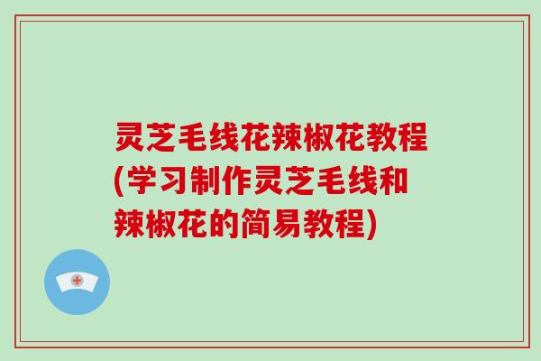 灵芝毛线花辣椒花教程(学习制作灵芝毛线和辣椒花的简易教程)