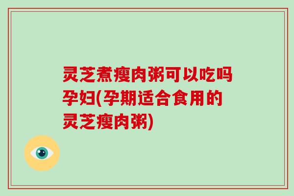 灵芝煮瘦肉粥可以吃吗孕妇(孕期适合食用的灵芝瘦肉粥)