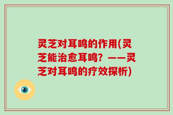 灵芝对耳鸣的作用(灵芝能愈耳鸣？——灵芝对耳鸣的疗效探析)