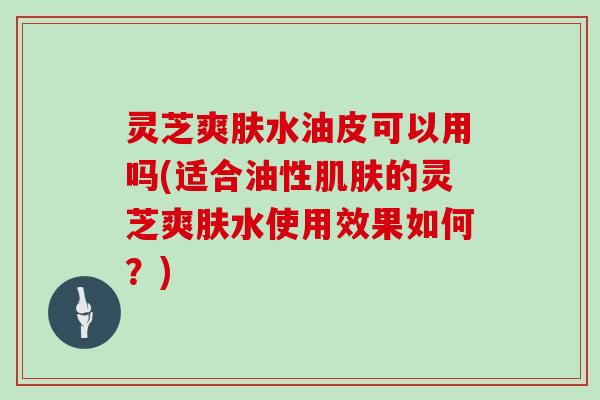 灵芝爽肤水油皮可以用吗(适合油性的灵芝爽肤水使用效果如何？)