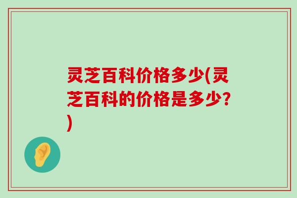 灵芝百科价格多少(灵芝百科的价格是多少？)