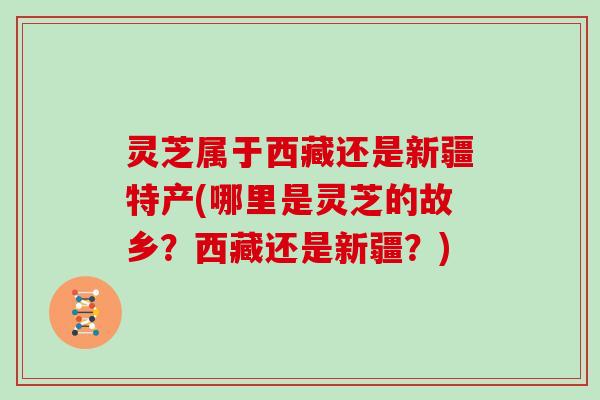 灵芝属于西藏还是新疆特产(哪里是灵芝的故乡？西藏还是新疆？)