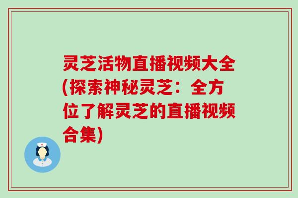 灵芝活物直播视频大全(探索神秘灵芝：全方位了解灵芝的直播视频合集)