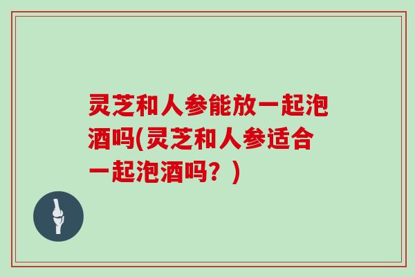 灵芝和人参能放一起泡酒吗(灵芝和人参适合一起泡酒吗？)