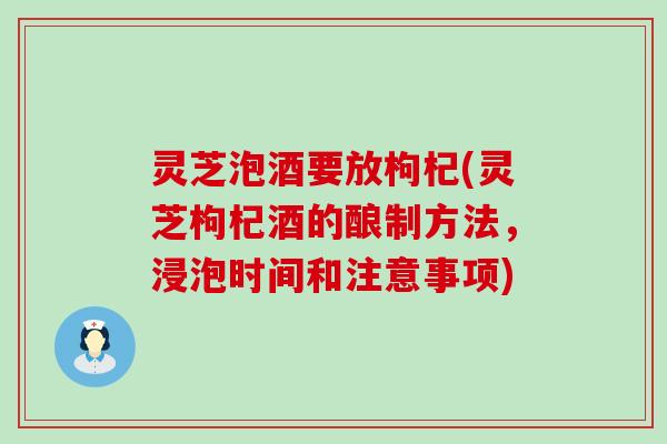 灵芝泡酒要放枸杞(灵芝枸杞酒的酿制方法，浸泡时间和注意事项)