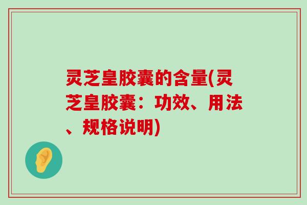 灵芝皇胶囊的含量(灵芝皇胶囊：功效、用法、规格说明)