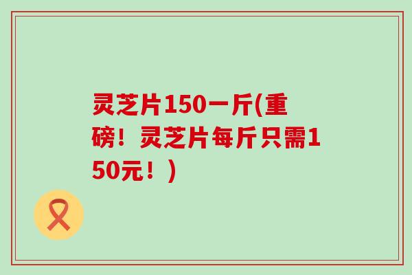 灵芝片150一斤(重磅！灵芝片每斤只需150元！)