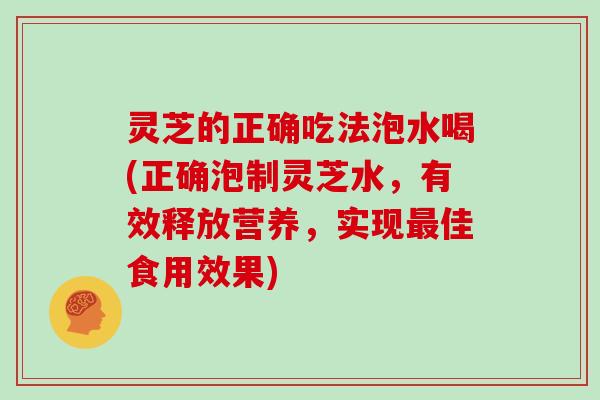 灵芝的正确吃法泡水喝(正确泡制灵芝水，有效释放营养，实现佳食用效果)