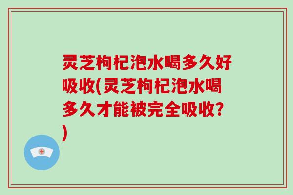 灵芝枸杞泡水喝多久好吸收(灵芝枸杞泡水喝多久才能被完全吸收？)