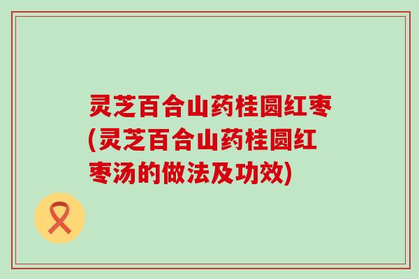 灵芝百合山药桂圆红枣(灵芝百合山药桂圆红枣汤的做法及功效)