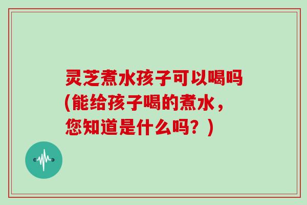 灵芝煮水孩子可以喝吗(能给孩子喝的煮水，您知道是什么吗？)