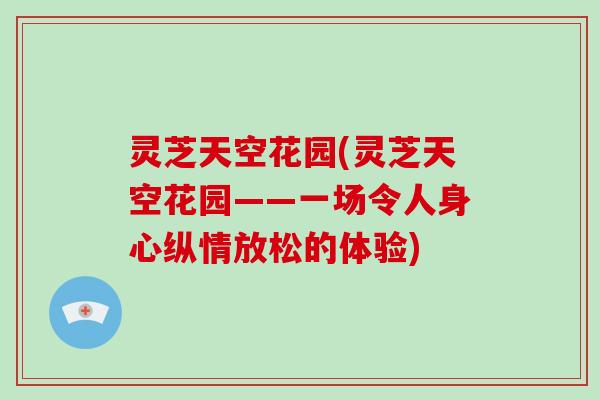 灵芝天空花园(灵芝天空花园——一场令人身心纵情放松的体验)