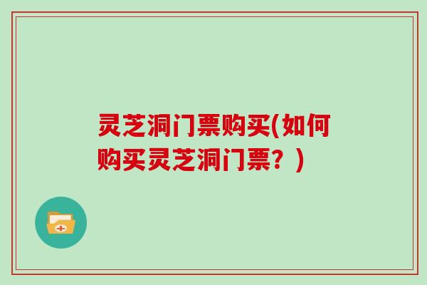 灵芝洞门票购买(如何购买灵芝洞门票？)