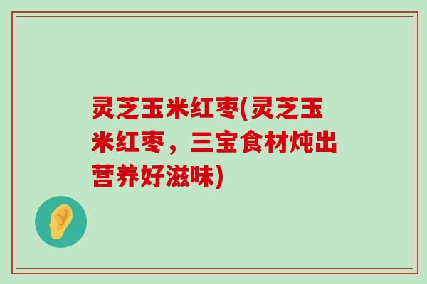 灵芝玉米红枣(灵芝玉米红枣，三宝食材炖出营养好滋味)