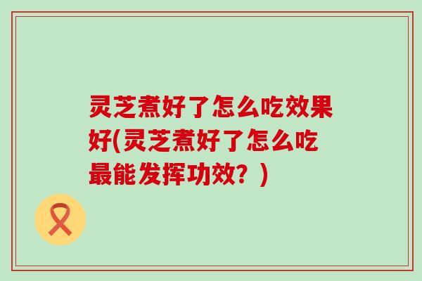 灵芝煮好了怎么吃效果好(灵芝煮好了怎么吃能发挥功效？)