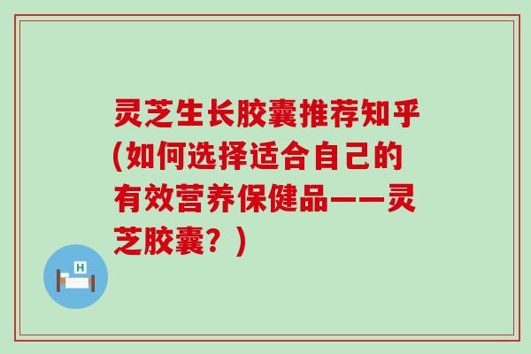 灵芝生长胶囊推荐知乎(如何选择适合自己的有效营养保健品——灵芝胶囊？)