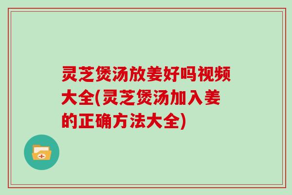 灵芝煲汤放姜好吗视频大全(灵芝煲汤加入姜的正确方法大全)