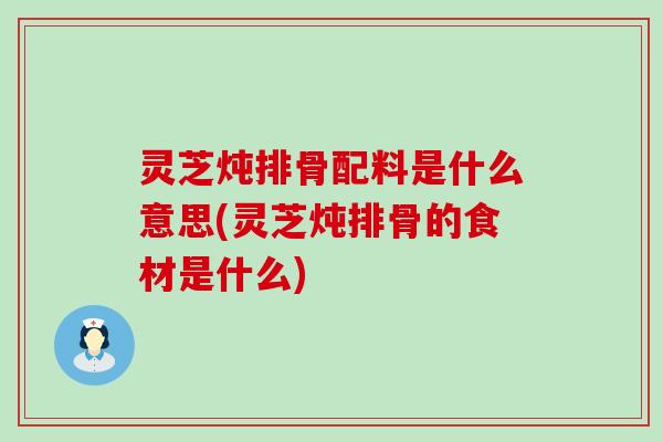 灵芝炖排骨配料是什么意思(灵芝炖排骨的食材是什么)