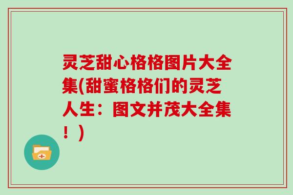 灵芝甜心格格图片大全集(甜蜜格格们的灵芝人生：图文并茂大全集！)