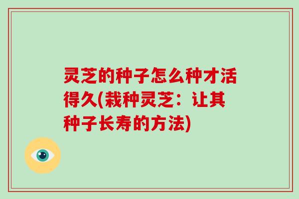 灵芝的种子怎么种才活得久(栽种灵芝：让其种子长寿的方法)