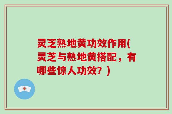 灵芝熟地黄功效作用(灵芝与熟地黄搭配，有哪些惊人功效？)