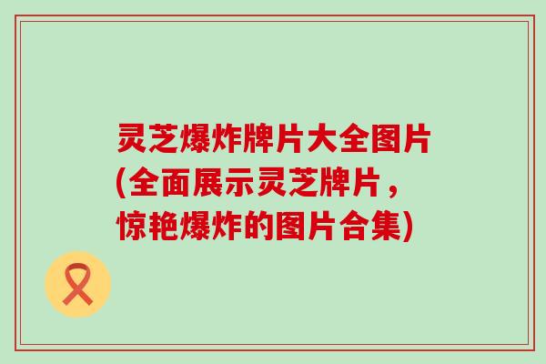 灵芝爆炸牌片大全图片(全面展示灵芝牌片，惊艳爆炸的图片合集)