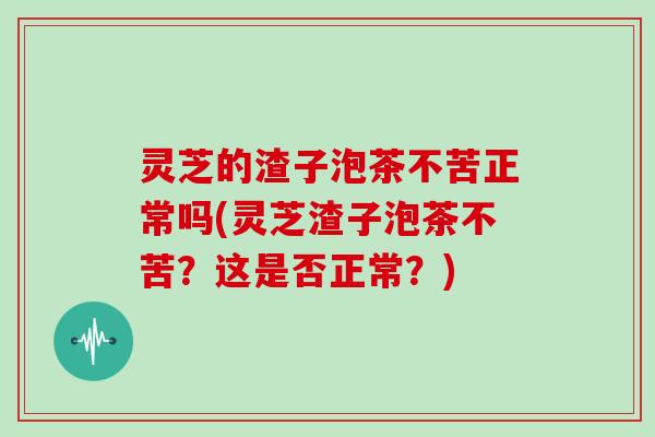 灵芝的渣子泡茶不苦正常吗(灵芝渣子泡茶不苦？这是否正常？)