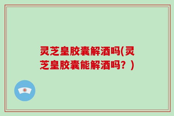 灵芝皇胶囊解酒吗(灵芝皇胶囊能解酒吗？)