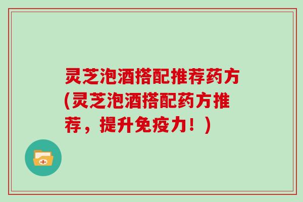 灵芝泡酒搭配推荐药方(灵芝泡酒搭配药方推荐，提升免疫力！)