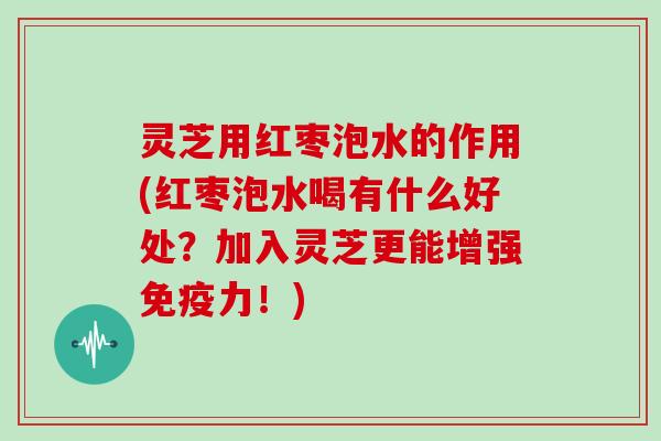 灵芝用红枣泡水的作用(红枣泡水喝有什么好处？加入灵芝更能增强免疫力！)