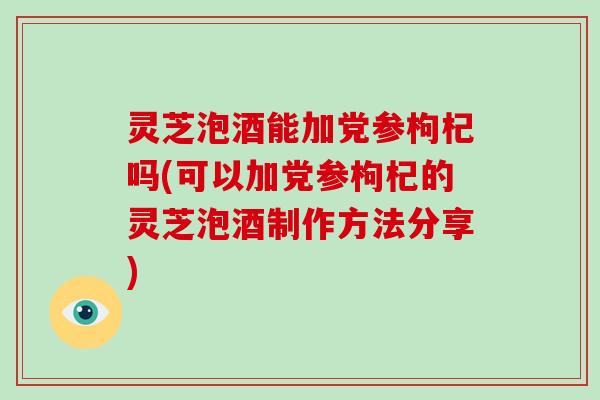 灵芝泡酒能加党参枸杞吗(可以加党参枸杞的灵芝泡酒制作方法分享)