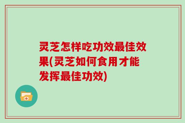 灵芝怎样吃功效佳效果(灵芝如何食用才能发挥佳功效)