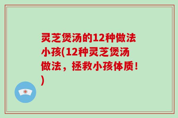 灵芝煲汤的12种做法小孩(12种灵芝煲汤做法，拯救小孩体质！)