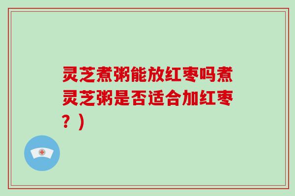 灵芝煮粥能放红枣吗煮灵芝粥是否适合加红枣？)