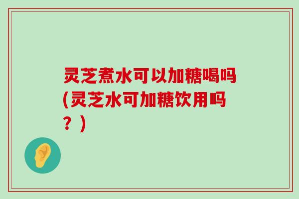 灵芝煮水可以加糖喝吗(灵芝水可加糖饮用吗？)