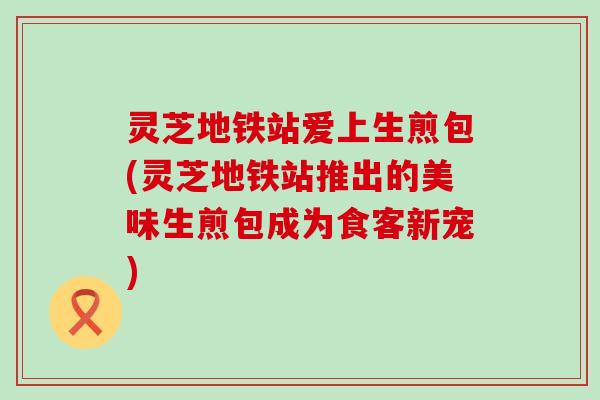 灵芝地铁站爱上生煎包(灵芝地铁站推出的美味生煎包成为食客新宠)