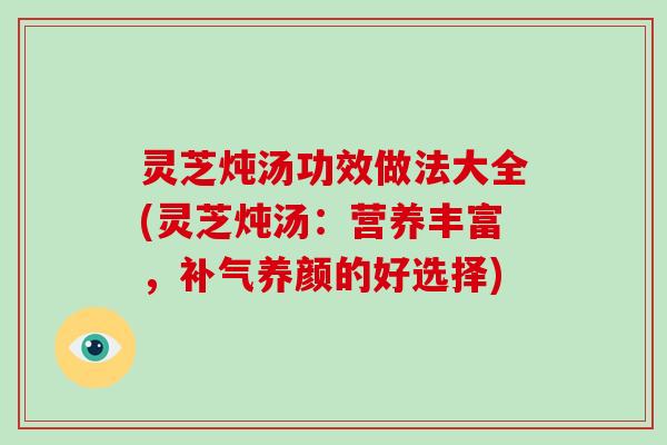 灵芝炖汤功效做法大全(灵芝炖汤：营养丰富，养颜的好选择)